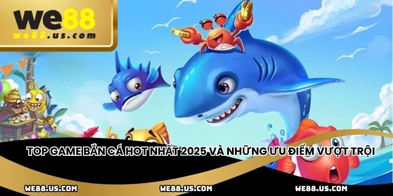 Top game bắn cá hot nhất 2025 và những ưu điểm vượt trội